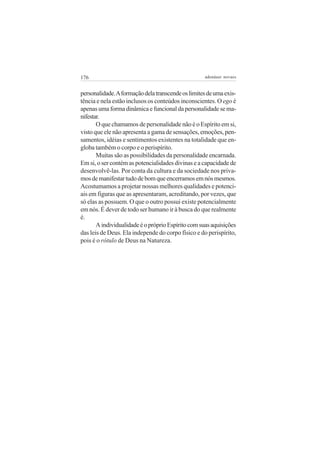 176 adenáuer novaes
personalidade.Aformaçãodelatranscendeoslimitesdeumaexis-
tência e nela estão inclusos os conteúdos inconscientes. O ego é
apenasumaformadinâmicaefuncionaldapersonalidadesema-
nifestar.
O que chamamos de personalidade não é o Espírito em si,
visto que ele não apresenta a gama de sensações, emoções, pen-
samentos, idéias e sentimentos existentes na totalidade que en-
globa também o corpo e o perispírito.
Muitas são as possibilidades da personalidade encarnada.
Em si, o ser contém as potencialidades divinas e a capacidade de
desenvolvê-las. Por conta da cultura e da sociedade nos priva-
mosdemanifestartudodebomqueencerramosemnósmesmos.
Acostumamos a projetar nossas melhores qualidades e potenci-
ais em figuras que as apresentaram, acreditando, por vezes, que
só elas as possuem. O que o outro possui existe potencialmente
em nós. É dever de todo ser humano ir à busca do que realmente
é.
AindividualidadeéopróprioEspíritocomsuasaquisições
das leis de Deus. Ela independe do corpo físico e do perispírito,
pois é o rótulo de Deus na Natureza.
 