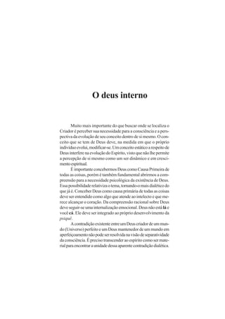 O deus interno
Muito mais importante do que buscar onde se localiza o
Criador é perceber sua necessidade para a consciência e a pers-
pectiva da evolução de seu conceito dentro de si mesmo. O con-
ceito que se tem de Deus deve, na medida em que o próprio
indivíduoevolui,modificar-se.Umconceitoestáticoarespeitode
DeusinterferenaevoluçãodoEspírito,vistoquenãolhepermite
a percepção de si mesmo como um ser dinâmico e em cresci-
mentoespiritual.
É importante concebermos Deus como Causa Primeira de
todas as coisas, porém é também fundamental abrirmos a com-
preensão para a necessidade psicológica da existência de Deus.
Essapossibilidaderelativizaotema,tornando-omaisdialéticodo
que já é. Conceber Deus como causa primária de todas as coisas
deve ser entendido como algo que atende ao intelecto e que me-
rece alcançar o coração. Da compreensão racional sobre Deus
deve seguir-se uma internalização emocional. Deus não estálá e
você cá. Ele deve ser integrado ao próprio desenvolvimento da
psiquê.
AcontradiçãoexistenteentreumDeuscriadordeummun-
do (Universo) perfeito e um Deus mantenedor de um mundo em
aperfeiçoamentonãopodeserresolvidanavisãodeseparatividade
da consciência. É preciso transcender ao espírito como ser mate-
rialparaencontraraunidadedessaaparentecontradiçãodialética.
 