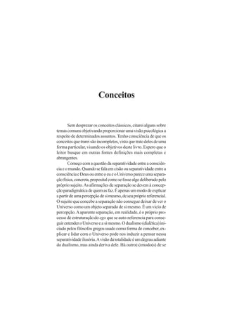 Conceitos
Sem desprezar os conceitos clássicos, citarei alguns sobre
temascomunsobjetivandoproporcionarumavisãopsicológicaa
respeito de determinados assuntos. Tenho consciência de que os
conceitosquetrareisãoincompletos,vistoquetratodelesdeuma
forma particular, visando os objetivos deste livro. Espero que o
leitor busque em outras fontes definições mais completas e
abrangentes.
Começocomaquestãodaseparatividadeentreaconsciên-
ciaeomundo.Quandosefalaemcisãoouseparatividadeentrea
consciênciaeDeusouentreoeueoUniversopareceumasepara-
çãofísica,concreta,propositalcomosefossealgodeliberadopelo
próprio sujeito.As afirmações de separação se devem à concep-
çãoparadigmáticadequemasfaz.Éapenasummododeexplicar
apartirdeumapercepçãodesimesmo,deseupróprioreferencial.
O sujeito que concebe a separação não consegue deixar de ver o
Universo como um objeto separado de si mesmo. É um vício de
percepção.Aaparente separação, em realidade, é o próprio pro-
cesso de estruturação do ego que se auto-referencia para conse-
guirentenderoUniversoeasimesmo.Odualismo(dialética)ini-
ciado pelos filósofos gregos usado como forma de conceber, ex-
plicar e lidar com o Universo pode nos induzir a pensar nessa
separatividadeilusória.Avisãodatotalidadeéumdegrauadiante
do dualismo, mas ainda deriva dele. Há outro(s) modo(s) de se
 
