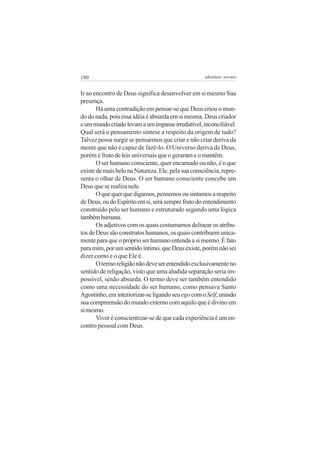 180 adenáuer novaes
Ir ao encontro de Deus significa desenvolver em si mesmo Sua
presença.
Há uma contradição em pensar-se que Deus criou o mun-
do do nada, pois essa idéia é absurda em si mesma. Deus criador
eummundocriadolevamaumimpasseirredutível,inconciliável.
Qual será o pensamento síntese a respeito da origem de tudo?
Talvez possa surgir se pensarmos que criar e não criar deriva da
mente que não é capaz de fazê-lo. O Universo deriva de Deus,
porém é fruto de leis universais que o geraram e o mantêm.
O ser humano consciente, quer encarnado ou não, é o que
existedemaisbelonaNatureza.Ele,pelasuaconsciência,repre-
senta o olhar de Deus. O ser humano consciente concebe um
Deus que se realiza nele.
Oquequerquedigamos,pensemosousintamosarespeito
deDeus,oudoEspíritoemsi,serásemprefrutodoentendimento
construído pelo ser humano e estruturado segundo uma lógica
tambémhumana.
Os adjetivos com os quais costumamos delinear os atribu-
tos de Deus são construtos humanos, os quais contribuem unica-
mente para que o próprio ser humano entenda a si mesmo. É fato
paramim,porumsentidoíntimo,queDeusexiste,porémnãosei
dizer como e o que Ele é.
Otermoreligiãonãodeveserentendidoexclusivamenteno
sentido de religação, visto que uma aludida separação seria im-
possível, senão absurda. O termo deve ser também entendido
como uma necessidade do ser humano, como pensava Santo
Agostinho,eminteriorizar-seligandoseuegocomoSelf;unindo
sua compreensão do mundo externo com aquilo que é divino em
simesmo.
Viver é conscientizar-se de que cada experiência é um en-
contro pessoal com Deus.
 