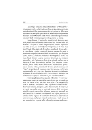 182 adenáuer novaes
Adistinçãofuncionalentreoshemisférioscerebraisérefle-
xo das expressões polarizadas da alma, as quais emergem das
experiênciasvividasnasreencarnaçõessucessivas.Asdiferenças
existentes no perispírito provocam as polarizações e separações
no corpo físico. O cérebro ainda possui hemisférios por conta da
separatividadeexistentenoperispírito,portantonamente.
Jung diz que “A anima é o arquétipo do feminino, que
tem papel particularmente importante no inconsciente do
homem. Eu defini a Anima simplesmente como o arquétipo
da vida. Existe [no homem] uma imago não só de mãe, mas
também da filha, da irmã, da mulher amada, da deusa celes-
te e da Baubo ctônica. Assim, do homem também faz parte o
feminino, sua própria feminilidade inconsciente, que designei
como Anima. A primeira portadora da imagem da anima é a
mãe. Cada homem sempre carregou dentro de si a imagem
da mulher; não é a imagem desta determinada mulher, mas a
imagem de uma determinada mulher. Essa imagem, exami-
nada a fundo, é uma massa hereditária inconsciente, grava-
da no sistema vital e proveniente de eras remotíssimas; é um
“tipo” (arquétipo) de todas as experiências que a série dos
antepassados teve com o ser feminino, é um precipitado que
se formou de todas as impressões causadas pela mulher, é um
sistema de adaptação transmitido por hereditariedade.”
Com relação ao ânimus ele diz: “A mulher é compensa-
da por uma natureza masculina, e por isso o seu inconsciente
tem, por assim dizer, um sinal masculino. Em comparação
com o homem, isto indica uma diferença considerável.
Correlativamente, designei o fator determinante de projeções
presente na mulher com o nome de animus. Este vocábulo
significa razão ou espírito. Como a anima corresponde ao
Eros materno, o animus corresponde ao Logos paterno. O
animus é uma espécie de sedimento de todas as experiências
ancestrais da mulher em relação ao homem, e mais ainda, é
um ser criativo e engendrador, não na forma da criação mas-
 