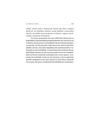 183psicologia do espírito
culina. Assim como o homem faz brotar sua obra, criatura
plena de seu feminino interior, assim também o masculino
interior da mulher procria germes criadores, capazes de fe-
cundar o feminino do homem.”
As várias encarnações em sexos diferentes, bem como as
polaridadesexperimentadasperispiritualmentenasconexõescom
a matéria, favoreceram a consolidação dessas estruturas psíqui-
cas opostas. No decorrer das vidas sucessivas, através das pola-
ridades sexuais, esses dois arquétipos são experimentados e re-
forçados na personalidade.Aconsciência da existência dessas
polaridades opostas em nós mesmos, pode nos levar à tranqüili-
dade na busca externa de realização com o sexo oposto. Ase-
mente da totalidade existe em nós mesmos e ela se apresenta
quando integramos esses dois opostos à consciência. Quando
isso ocorre, favorece o sentimento de totalidade no ser humano.
 
