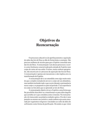 Objetivos da
Reencarnação
Os processos educativos de aperfeiçoamento e aquisição
do saber das leis de Deus se dão de forma lenta e constante. São
precisos milhares de séculos para que o Espírito consolide uma
das leis de Deus.Areencarnação é um desses processos e ocor-
re como fenômeno caracterizado pela entrada do Espírito num
corpo de carne até sua saída. O termo, muito embora apropria-
do, não encerra em si o processo de aquisição das leis de Deus.
A reencarnação é apenas um mecanismo e não implica em si a
transformaçãodoEspírito.
A reencarnação deve ser entendida como algo muito mais
do que a simples tomada de um novo corpo até seu abandono,
mas também incluindo tudo o que ocorre durante a permanência
nesse corpo e os preparativos para tal período. É na experiência
no corpo ou fora dele que se apreende as leis de Deus.
A reencarnação objetiva levar o Espírito a uma forma que
lhe possibilite descobrir-se e transformar-se para além daquilo
que acredita ser e que considera como si mesmo. Na reencarna-
ção ele transcende sua própria condição egóica. Ela não é uma
puniçãooumesmoumcorretivo,muitoemborasejaassimenca-
rada por segmentos religiosos vinculados ao culto da idéia do
sofrimento como forma de purificação. Há ainda os que vêem
 