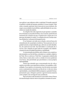 190 adenáuer novaes
mos aplicar o que sabemos sobre o espiritual. O mundo material
é também o mundo do humano, portanto é o nosso mundo. Falar
sobre o mundo espiritual, bem como provar sua existência, faz
surgir a necessidade de possibilitar a aplicabilidade de sua cons-
ciêncianomundodamatéria.
As religiões têm sido responsáveis por apontar o caminho
doserhumanoaoencontrodeDeusedesimesmo,porémháum
momento da evolução em que o Espírito deve seguir por si só
paraqueelepróprioserealize.Asreligiõesdevemsetornarsiste-
mas dinâmicos, sob pena de desaparecerem.
O ser humano, em toda sua evolução, está em busca do
entendimento de sua própria existência. Nesse percurso ele vai
gradativamente compreendendo que, além de sua individualida-
de, ele é parte de um todo. Sua felicidade é a realização do si
mesmo, isto é, daquilo ao qual cada um se propõe e do estabele-
cimentodeumasociedadeharmônicaeequilibrada.
A reencarnação possibilita, pelo contato com a matéria e
daíextraindo-seasleisdeDeus,encontrar-seosentidoeobjetivo
da Vida. Deve-se deixar a Vida fluir.Aseparação estabelecida
entre o bem e o mal, entre o certo e o errado, leva-nos a polarizar
essa busca, não permitindo que percebamos a nossa própria
individualidade.
Temos que entender que a reencarnação traz de volta o
espírito com toda a sua experiência milenar, com aptidões e difi-
culdades. Esse espírito, ao reencarnar, traz de retorno sua mente
com os automatismos inerentes ao fato de ter vivido em várias
oportunidades,consolidandohábitospsíquicosegerandoformas-
pensamento que o obrigam a pensar e agir da mesma maneira
como sempre o fez ao longo de suas existências.
Para sair dessa roda incansável é necessário irmos à busca
da transformação interior através da prática constante do amor.
 