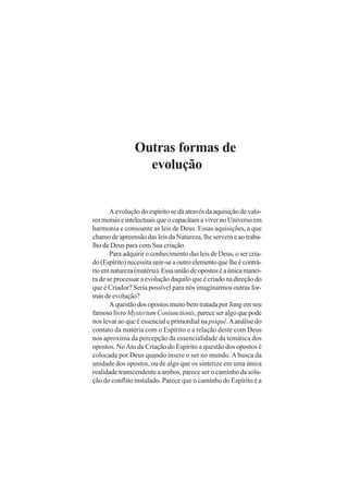 Outras formas de
evolução
A evolução do espírito se dá através da aquisição de valo-
resmoraiseintelectuaisqueocapacitamavivernoUniversoem
harmonia e consoante as leis de Deus. Essas aquisições, a que
chamo de apreensão das leis da Natureza, lhe servem e ao traba-
lho de Deus para com Sua criação.
Para adquirir o conhecimento das leis de Deus, o ser cria-
do (Espírito) necessita unir-se a outro elemento que lhe é contrá-
rioemnatureza(matéria).Essauniãodeopostoséaúnicamanei-
ra de se processar a evolução daquilo que é criado na direção do
que é Criador? Seria possível para nós imaginarmos outras for-
mas de evolução?
A questão dos opostos muito bem tratada por Jung em seu
famosolivro MysteriumConiunctionis,pareceseralgoquepode
nos levar ao que é essencial e primordial na psiquê.Aanálise do
contato da matéria com o Espírito e a relação deste com Deus
nos aproxima da percepção da essencialidade da temática dos
opostos. NoAto da Criação do Espírito a questão dos opostos é
colocada por Deus quando insere o ser no mundo. Abusca da
unidade dos opostos, ou de algo que os sintetize em uma única
realidade transcendente a ambos, parece ser o caminho da solu-
ção do conflito instalado. Parece que o caminho do Espírito é a
 