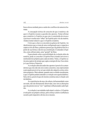 192 adenáuer novaes
busca dessa unidade para a saída dos conflitos da natureza hu-
mana.
A concepção teórica do conceito do que é matéria e do
que é o Espírito resume a questão dos opostos. Tentar afirmar
que a matéria é o Espírito ou que este é constituído de átomos
espirituais resulta num “olhar” do Espírito pelo viés da matéria.
Ainda é tentar reduzir o que é o Espírito à matéria.
Creio que a chave se encontra na gênese do Espírito.Ao
idealizarmos que se trata de uma configuração que o capacita a
captar as leis de Deus, podemos pensar que ela poderia fazê-lo a
partir de sua forma e não de sua constituição. É entender o Espí-
rito,comoafirmeiantes,uma“gestalt”deDeus.
Especulando sobre a possibilidade da evolução além da
matéria, pode-se conceber o Espírito Puro criando universos e
instituindo leis próprias para cada um deles. Neles, o Espírito se-
riaumaespéciedearranjoquecaptaaenergiadivina.Essearran-
jo é que forma a Natureza.
Aevoluçãoalémdauniãodosopostosépossívelseenten-
dermos que eles não são em si entes concretos, mas representam
a percepção possível ao ser que ainda não adquiriu certas estru-
turaspsíquicas.Maisadiante,quandomaisevoluídomoralmente,
équeoEspíritopoderáentenderaevoluçãosemaqueladialética.
Será,talvez,possívelqueelemesmoconstruaumaevoluçãosem
taldialética.
As experiências da raça, da cultura, da humanidade como
um todo, não são diretamente absorvidas, mas sim as alterações
queelaspromovemno“éter”espiritual,influenciandocadaEspí-
rito.
Aevoluçãoéumtrabalhoindividualecoletivo.OEspírito
evoluipeloseupróprioesforço,peloesforçocoletivo(influência
social)epeloimpositivodivinoemsimesmo.
 