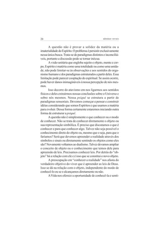 20 adenáuer novaes
A questão não é provar a solidez da matéria ou a
imaterialidadedoEspírito.Oproblemaépersistirexclusivamente
nessa única busca.Trata-se de paradigmas distintos e inconciliá-
veis, portanto a discussão pode se tornar inócua.
A visão unitária que engloba sujeito e objeto, mente e cor-
po, Espírito e matéria como uma totalidade ou como uma unida-
de, não pode limitar-se às observações e aos sentidos do orga-
nismohumanoedosparadigmasestruturadosapartirdeles.Essa
limitação pode parecer cooptação do espiritual. Se assim ocorre,
pode haver danos inimagináveis à nossa percepção de nós mes-
mos.
Isso decorre do atavismo em nos ligarmos aos sentidos
físicos e deles extrairmos nossas conclusões sobre o Universo e
sobre nós mesmos. Nossa psiquê se estrutura a partir de
paradigmas sensoriais. Devemos começar a pensar e construir
idéias considerando que somos Espíritos e que usamos a matéria
para evoluir. Dessa forma certamente estaremos iniciando outra
forma de estruturar a psiquê.
A questão não é simplesmente o que conhecer ou o modo
de conhecer. Não se trata de conhecer diretamente o objeto ou
sua representação simbólica. É preciso que discutamos o que é
conhecer e para que conhecer algo. Talvez não seja possível o
conhecimento direto do objeto ou, mesmo que o seja, para que o
faríamos? Será que devemos apreender a realidade através dos
símbolos e sinais ou diretamente sentindo os objetos como eles
são?Novamentevoltamosaodualismo.Talvezdevamosampliar
o conceito de objeto ou o conhecimento que temos dele para
apreensão de leis. Precisamos conhecer leis. Por detrás do “ob-
jeto” há a relação com ele e é isso que se constitui o novo objeto.
A preocupação em “conhecer a realidade” nos afasta do
verdadeiro objetivo do viver que é apreender as leis de Deus.
Isso se dá na relação com o objeto, independente do modo de
conhecê-lo ou se o alcançamos diretamente ou não.
AVida nos oferece a oportunidade de conhecê-la e senti-
 