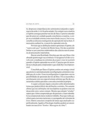 21psicologia do espírito
la; desprezar a importância dos sentimentos realçando a supre-
macia da razão é vivê-la pela metade. Em contato com a matéria
oEspíritoconseguepenetrarnasleisdeDeus.Éprecisoentender
que devemos ter cuidado quando concebemos a matéria, o cor-
po ou a realidade externa como mera ilusão (maya). Isso se as-
semelha ao discurso maniqueísta da oposição do mal ao bem. É
necessário conhecê-la, vivenciá-la e aprender com ela.
PormaisqueasdefiniçõestentemaprisionaroEspírito,ele
“sopra onde quer” no dizer do Mestre Jesus. Ele não se permite
limitar-se aos conceitos embrionários das ciências nem às amar-
ras do preconceito materialista.
Buscar uma RealidadeAbsoluta que não seja Deus é tão
absurdo quanto negar sua existência. O incognoscível não se re-
vela sem a mudança na estrutura da psiquê e isso só ocorrerá
quando o Espírito apreender novas leis. É preciso que ele ascen-
da na evolução para compreender o que ainda lhe é incompreen-
sível.
Concebido por Deus o Espírito contém um arranjo virtual
quepromoveautomaticamentereconfiguraçõesestruturaisàme-
dida que ele evolui. Essas reconfigurações o capacitam a novas
possibilidades de apreensão das leis de Deus. Ele se assemelha a
um diamante com seu especial arranjo atômico que lhe dá a ca-
racterísticaestéticapeculiarecomumaconsistênciaprópria.
A seguir colocarei alguns conceitos sobre determinados
temas que podem diferir das definições correntes. Novamente
afirmo que tais definições são incompletas ou podem estar em
desacordo com o senso comum. Mesmo que estejam “erradas”
esperoqueoleitorcompreendaquesãopessoaisevisamsubsidiá-
lo na compreensão deste modesto trabalho. Peço que tenha pa-
ciênciaparacommeuraciocínioeoacompanheatéotérminodo
livro. Outros conceitos a respeito de temas aqui analisados su-
perficialmente, ligados a PsicologiaAnalítica podem ser encon-
trados em meu livro “Sonhos: Mensagens da Alma”.
 