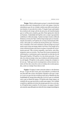 22 adenáuer novaes
Tempo. Muito embora para a psiquê o conceito de tempo
saia da esfera real e interpenetre-se com o de espaço, é preciso
entendamos que ele na verdade contém uma idéia associada ao
movimento e à sucessão de eventos. É inegável que a percepção
da existência do tempo advém do processo de transformação
que se verifica com a matéria, que não é fruto apenas da visão do
ser humano.Aidentidade do Espírito com o corpo é que permite
estabelecer a idéia do tempo.Apalavra tempo resume a idéia da
dinâmica externa da Vida. Embora haja tempo para as transfor-
mações da matéria, no Espírito ele se torna extremamente dife-
rente e não pode ser contado da mesma forma que o fazemos,
isto é, tomando o Sol como referência. Há um tempo na psiquê
assimcomoexisteumtemporelativonaFísica.Essetemposerve
como referencial para uma busca ou para a sensação de cresci-
mento pessoal. Não existem segundos, nem horas, nem dias,
tampouco anos ou séculos. Na psiquê há só processamento de
informações e sentimentos para a aquisição ou não das leis de
Deus pelo Espírito. O Espírito vive um eterno presente. O ego
nãosósesituanotempocomosuaexistênciaestáintrinsecamen-
te a ele ligado. O Espírito evolui, porém o tempo de evolução é o
de seu ego.Tudo que ocorre no psiquismo se dá ao mesmo ins-
tante em face das conexões com os resíduos de eventos passa-
dos, como se o tempo fosse único e real.
Espaço. O espaço é outro conceito relativo e do domínio
do ego.Arigor ele não existe, pois seria admitir a existência de
um ente além das coisas e da matéria. Quando se diz que o espa-
ço é curvo ou que ele tem existência real está se falando de uma
modalidade de energia desconhecida, invisível, que se confunde
com o que se chama de espaço. O Espírito não ocupa espaço, ao
contráriodoegoquenecessitasesentirnumespaço.Emverdade
a matéria se aglutina em torno da energia que provoca a curvatu-
ra. O Espírito atrai a matéria. Ocyberespaço, ou espaço virtual é
umconceitocujautilizaçãonosmaisdiversoscampostecnológicos
 