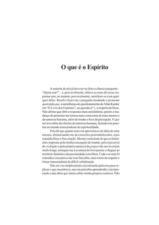 O que é o Espírito
A maioria de nós já deve ter-se feito a clássica pergunta –
“Quem sou?” – e, provavelmente, obteve as mais diversas res-
postas sem, no entanto, provavelmente, satisfazer-se com qual-
quer delas. Resolvi fazer-me a pergunta mudando o pronome
quempeloque,àsemelhançadoquestionamentodeAllanKardec
em “O Livro dos Espíritos”, na questão nº 1, a respeito de Deus.
Não afirmo que obtive respostas mais satisfatórias, porém a mu-
dança do pronome me tornou mais consciente de mim mesmo e
da natureza humana, além de mudar o foco da percepção. Oque
melevaalémdoslimitesdanaturezahumana,fazendo-mepene-
trar no mundo transcendente da espiritualidade.
Percebi que quanto mais me aproximava da idéia de mim
mesmo, distanciando-me de conceitos preestabelecidos, mais
entendiaDeuseSuacriação.Mesmoconscientedequeaslimita-
ções impostas pela minha concepção de mundo, pelo meu nível
de evolução e pela própria natureza da psiquê não me levariam
muitolonge,arrisquei-meàaventuradolivrepensarechegueiao
território fantástico da proximidade com Deus. Cada vez mais O
entendia e encantava-me com Sua obra, num misto de respeito e
êxtasetranscendentededifícilverbalização.
Não me via simplesmente encontrando palavras para ex-
plicaroqueencontrava,masmepercebiaaprendendoeincorpo-
rando cada idéia que intuía sobre minha própria essência. Não
 