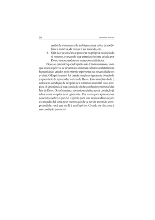30 adenáuer novaes
ensãodesimesmoedoambienteasuavolta,demobi-
lizar a matéria, de mover e ser movido, etc.
4. Sair da via sensória e penetrar na própria essência de
si mesmo, evocando sua estrutura íntima criada por
Deus,sintonizandocomsuaspotencialidades.
Deve-seentenderqueoEspíritonãoébomnemmau,visto
queessesadjetivossedevemaossistemasculturaisexistentesna
humanidade,criadospelopróprioespíritonasuanecessidadeem
evoluir.OEspíritoemsifoicriadosimpleseignorantedotadoda
capacidade de apreender as leis de Deus. Essa simplicidade o
coloca na condição de acoplar-se à estrutura material mais sim-
ples.Aignorância é sua condição de desconhecimento total das
leis de Deus. O ser humano, portanto espírito, nessa condição já
não é mais simples nem ignorante. Por mais que expressemos
conceitos sobre o que é o Espírito para que nossas idéias sejam
alcançadas há uma pelo menos que deve ser de antemão com-
preendida: você que me lê é um Espírito. Crendo ou não, essa é
suacondiçãoessencial.
 