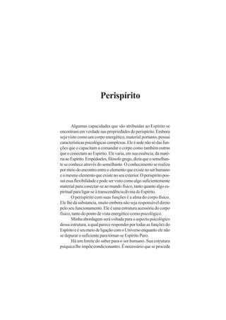 Perispírito
Algumas capacidades que são atribuídas ao Espírito se
encontram em verdade nas propriedades do perispírito. Embora
seja visto como um corpo energético, material portanto, possui
característicaspsicológicascomplexas.Eleésedenãosódasfun-
ções que o capacitam a comandar o corpo como também outras
que o conectam ao Espírito. Ele varia, em sua essência, da maté-
riaaoEspírito.Empédocles,filósofogrego,diziaqueosemelhan-
te se conhece através do semelhante. O conhecimento se realiza
por meio do encontro entre o elemento que existe no ser humano
eomesmoelementoqueexistenoseuexterior.Operispíritopos-
suiessaflexibilidadeepodeservistocomoalgosuficientemente
material para conectar-se ao mundo físico, tanto quanto algo es-
piritualparaligar-seàtranscendênciadivinadoEspírito.
O perispírito com suas funções é a alma do corpo físico.
Ele lhe dá substancia, muito embora não seja responsável direto
pelo seu funcionamento. Ele é uma estrutura acessória do corpo
físico, tanto do ponto de vista energético como psicológico.
Minhaabordagemserávoltadaparaoaspectopsicológico
dessa estrutura, a qual parece responder por todas as funções do
EspíritoeéseumeiodeligaçãocomoUniversoenquantoelenão
se depurar o suficiente para tornar-se Espírito Puro.
Há um limite do saber para o ser humano. Sua estrutura
psíquica lhe impõe condicionantes. É necessário que se proceda
 