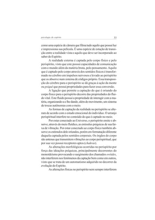 33psicologia do espírito
comoumaespéciedecâmeraquefilmatudoaquiloquepossuiluz
e impressiona sua película. É uma espécie de estação de transi-
ção entre a realidade vista e aquilo que deve ser incorporado ao
saber do Espírito.
A realidade externa é captada pelo corpo físico e pelo
perispírito, visto que este possui capacidades de comunicação
com o mundo além da matéria bruta, pelo pensamento.Aquilo
que é captado pelo corpo através dos sentidos físicos é transfor-
mado no cérebro em impulsos nervosos e levado ao perispírito
que os absorve num sistema de códigos próprio. Essa transposi-
ção do cérebro para o perispírito se dá graças à ação da mente
ou psiquê que possui propriedades para fazer essa conversão.
A ligação que permite a captação do que é oriundo do
corpo físico para o perispírito decorre das propriedades do flui-
do vital. Este fluido possui a propriedade de interagir com a ma-
téria,organizando-aelhedando,alémdomovimento,umsistema
de trocas autônomas com o meio.
As formas de captação da realidade no perispírito se alte-
ram de acordo com o estado emocional do indivíduo. O arranjo
perispiritual interfere no conteúdo do que é captado no meio.
Por estar conectado ao Universo, o perispírito emite e ab-
sorve, através do meio fluídico, as emissões psíquicas de sua fai-
xa de vibração. Por estar conectado ao corpo físico também ab-
sorveosestímulosdeleoriundos,porémemformataçãodiferente
daquela captada pelos sentidos corporais. Os órgãos do corpo
sãoantenasquetransmitemvibraçõesaocorpoperispiritual,que
por sua vez possui receptores aptos (chakras).
As alterações morfológicas ocorridas no perispírito por
força das ideações psíquicas, principalmente decorrentes do
monoideísmo provocando o surgimento dos chamados ovóides,
nãointerferemnosfenômenosdacaptaçãobemcomoemoutros,
visto que se trata de um automatismo adquirido no decorrer da
evoluçãodoEspírito.
Asalteraçõesfísicasnoperispíritonemsempreinterferem
 