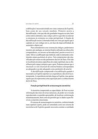 35psicologia do espírito
codificação é necessária tendo em vista a natureza do Espírito,
bem como de seu veículo imediato. Primeiro ocorre a
decodificação,vistoquenãosãoguardadasimagensousons,bem
comooutrosestímulos,mascódigosafetivosqueirãoseconectar
a estruturas já existentes no corpo perispiritual. A função de
decodificação assim é chamada tendo em vista que aquilo que é
captado já é um código em si, em face da impossibilidade de
assimilar o objeto real.
Para entendermos esse sistema de códigos, poderíamos
recorrer,poranalogia,aosistemabinárioutilizadonaciênciados
computadores, ou mesmo ao hexadecimal, porém a matéria é
outra.Talvezacodificaçãosejamatricial,ondeoselementoscons-
tituintes sejam qualidade de afetos.Tais componentes são clas-
sificadosporseremounãoparâmetrosdasleisdeDeus.Elesnão
selocalizamemáreasespecíficasdocorpoespiritual,massedis-
tribuem pelo espaço psíquico que o gera. Podemos pensar que o
imantado e o não imantado do sistema binário correspondem
ao adequado e ao não adequado como parâmetro de uma lei.
A decodificação compreende a recodificação quando é
necessário ao Espírito reportar-se à experiência e devolvê-la ex-
ternamente.AexperiênciarealnãochegaaoEspírito,masapenas
aquilo que ela representa como aquisição para o conhecimento
da lei de Deus.
Função perispiritual de armazenagem (memória)
A memória compreende as capacidades: de fixar ou reter
informação das mais diversas naturezas, de poder ser evocada
reproduzindo o conteúdo apreendido, de localizar a informação
instantaneamente,bemcomodepermitirqueosdadossejamfle-
xíveisaconexõesemocionais.
O sistema de armazenagem ou memória, embora tratado
num capítulo à parte, pode ser entendido como um sistema de
recorrência do Espírito quando necessita contatar a realidade
 