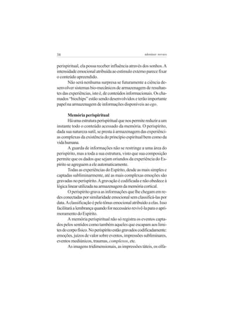 38 adenáuer novaes
perispiritual, ela possa receber influência através dos sonhos.A
intensidadeemocionalatribuídaaoestímuloexternoparecefixar
o conteúdo apreendido.
Não será nenhuma surpresa se futuramente a ciência de-
senvolver sistemas bio-mecânicos de armazenagem de resultan-
tesdasexperiências,istoé,deconteúdosinformacionais.Oscha-
mados “biochips” estão sendo desenvolvidos e terão importante
papel na armazenagem de informações disponíveis aoego.
Memória perispiritual
Háumaestruturaperispiritualquenospermitereduziraum
instante todo o conteúdo acessado da memória. O perispírito,
dadasuanaturezasutil,seprestaàarmazenagemdasexperiênci-
as complexas da existência do princípio espiritual bem como da
vidahumana.
A guarda de informações não se restringe a uma área do
perispírito, mas a toda a sua estrutura, visto que sua composição
permite que os dados que sejam oriundos da experiência do Es-
píritoseagreguemaeleautomaticamente.
TodasasexperiênciasdoEspírito,desdeasmaissimplese
captadas subliminarmente, até as mais complexas emoções são
gravadas no perispírito.Agravação é codificada e não obedece à
lógicalinearutilizadanaarmazenagemdamemóriacortical.
O perispírito grava as informações que lhe chegam em re-
desconectadasporsimilaridadeemocionalsemclassificá-laspor
data.Aclassificaçãoépelotônusemocionalatribuídoaelas.Isso
facilitaráalembrançaquandofornecessáriorevivê-laparaoapri-
moramentodoEspírito.
A memória perispiritual não só registra os eventos capta-
dos pelos sentidos como também aqueles que escapam aos limi-
tesdocorpofísico.Noperispíritoestãogravadoscodificadamente:
emoções,juízosdevalorsobreeventos,impressõessubliminares,
eventos mediúnicos, traumas, complexos, etc.
As imagens tridimensionais, as impressões táteis, os olfa-
 