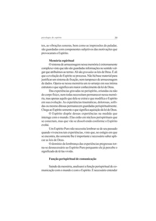 39psicologia do espírito
tos, as vibrações sonoras, bem como as impressões do paladar,
são guardadas com componentes subjetivos das motivações que
provocaram o Espírito.
Memória espiritual
Osistemadearmazenagemnessamemóriaéextremamente
complexovistoquenãosãoguardadasinformaçõesnosentidovul-
garqueatribuímosaotermo.AlisãogravadasasleisdeDeus.Éali
queaevoluçãodoEspíritoseprocessa.Nãohábasematerialpara
justificarumsistemadefixação,nemtampoucodearmazenagem
de dados. Opera-se nessa memória um re-arranjo em sua íntima
estruturaoquesignificaummaiorconhecimentodaleideDeus.
Das experiências gravadas no perispírito, oriundas ou não
do corpo físico, nem todas necessitam permanecer nessa memó-
ria,masapenasaquiloquedelaseextraiequemodificaoEspírito
em sua evolução.As experiências traumáticas, dolorosas, sofri-
dasoumesmoditosaspermanecemguardadasperispiritualmente.
ChegaaoEspíritosomenteoquesignificaaquisiçãodaleideDeus.
O Espírito dispõe dessas experiências na medida que
interage com o mundo. Elas estão em núcleos perispirituais que
se conectam, mas que vão se dissolvendo conforme o Espírito
evolui.
UmEspíritoPuronãonecessitalembrar-sedeseupassado
quandovivencioutaisexperiências,vistoque,noestágioemque
seencontra,tãosomentelheéimportanteenecessáriosaberapli-
car as leis de Deus.
O domínio da lembrança das experiências pregressas tor-
na-se desnecessário ao Espírito Puro porquanto ele já percebe o
significadodetê-lasvivido.
Função perispiritual de comunicação
Saindodamemória,analisareiafunçãoperispiritualdeco-
municaçãocomomundoecomoEspírito.Énecessárioentender
 