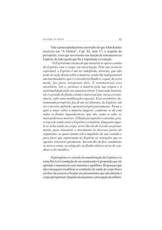 43psicologia do espírito
ValeapenareproduzirmosumtrechodoqueAllanKardec
escreveu em “A Gênese”, Cap. XI, item 17, a respeito do
perispírito, visto que nos mostra sua função de transmissor ao
Espírito, de tudo aquilo que lhe é importante à evolução.
“O Espiritismo ensina de que maneira se opera a união
do Espírito com o corpo, na encarnação. Pela sua essência
espiritual, o Espírito é um ser indefinido, abstrato, que não
pode ter ação direta sobre a matéria, sendo-lhe indispensável
um intermediário, que é o envoltório fluídico, o qual, de certo
modo, faz parte integrante dele. É semimaterial esse
envoltório, isto é, pertence à matéria pela sua origem e à
espiritualidade pela sua natureza etérea. Como toda matéria,
ele é extraído do fluido cósmico universal que, nessa circuns-
tância, sofre uma modificação especial. Esse envoltório, de-
nominado perispírito, faz de um ser abstrato, do Espírito, um
ser concreto, definido, apreensível pelo pensamento. Torna-o
apto a atuar sobre a matéria tangível, conforme se dá com
todos os fluidos imponderáveis, que são, como se sabe, os
mais poderosos motores. O fluido perispirítico constitui, pois,
o traço de união entre o Espírito e a matéria. Enquanto aque-
le se acha unido ao corpo, serve-lhe ele de veículo ao pensa-
mento, para transmitir o movimento às diversas partes do
organismo, as quais atuam sob a impulsão da sua vontade e
para fazer que repercutam no Espírito as sensações que os
agentes exteriores produzam. Servem-lhe de fios condutores
os nervos como, no telégrafo, ao fluido elétrico serve de con-
dutor o fio metálico.”
O perispírito é o veículo de manifestação do Espírito e se
tornaflexívelàconduçãodeseumantenedoràproporçãoqueele
aprendeamanuseá-locommaestriaeequilíbrio.Hápessoasque
não conseguem modificar as condições de saúde do corpo físico
emfacedaexcessivafixaçãoempensamentosquenãoalteramo
corpoperispiritual.Quandoalcançarmosapercepçãodainfluên-
 
