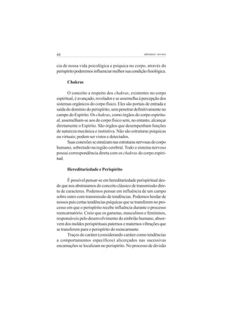 44 adenáuer novaes
cia de nossa vida psicológica e psíquica no corpo, através do
perispíritopoderemosinfluenciarmelhorsuacondiçãofisiológica.
Chakras
O conceito a respeito dos chakras, existentes no corpo
espiritual, é avançado, revelador e se assemelha à percepção dos
sistemas orgânicos do corpo físico. Eles são portais de entrada e
saídadodomíniodoperispírito,sempenetrardefinitivamenteno
campo do Espírito. Os chakras, como órgãos do corpo espiritu-
al, assemelham-se aos do corpo físico sem, no entanto, alcançar
diretamente o Espírito. São órgãos que desempenham funções
de natureza mecânica e instintiva. Não são estruturas psíquicas
ou virtuais; podem ser vistos e detectados.
Suasconexõesseenraízamnasestruturasnervosasdocorpo
humano, sobretudo na região cerebral. Todo o sistema nervoso
possui correspondência direta com os chakras do corpo espiri-
tual.
Hereditariedade e Perispírito
É possível pensar-se em hereditariedade perispiritual des-
dequenosabstraiamosdoconceitoclássicodetransmissãodire-
ta de caracteres. Podemos pensar em influência de um campo
sobre outro com transmissão de tendências. Podemos herdar de
nossospaiscertastendênciaspsíquicasquesetransferemnopro-
cesso em que o perispírito recebe influência durante o processo
reencarnatório. Creio que os gametas, masculinos e femininos,
responsáveis pelo desenvolvimento do embrião humano, absor-
vemdosmoldesperispirituaispaternosematernosvibraçõesque
se transferem para o perispírito do reencarnante.
Traços do caráter (considerando caráter como tendências
a comportamentos específicos) alicerçados nas sucessivas
encarnações se localizam no perispírito. No processo de divisão
 