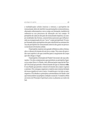 45psicologia do espírito
e multiplicação celular (meiose e mitose), o perispírito do
reencarnantealémdeinterferirnaspermutaçõescromossômicas,
alterando sobremaneira o novo corpo em formação, também irá
submeter-se aos processos de alteração em seu campo. O
perispíritodecadaumdospaisdoreencarnanteimprime,nocam-
po modelador das formas, características pessoais que influenci-
arão na reorganização de seu “novo” corpo perispiritual. O cam-
poformadopelosperispíritosdospaisinterferiránaestruturabá-
sica do perispírito do reencarnante através dos genes no proces-
sodedesenvolvimentocelular.
Operispíritomaternotemgrandeinfluênciasobreaforma-
ção e o desenvolvimento de um novo corpo. Nos casos de gravi-
dez sem espírito é ele que contribui para o surgimento do corpo
que não chega a vingar.
OperispíritoéformadodoFluidoUniversaledesuasalte-
rações. Um dos componentes que permitem ao perispírito ligar-
se ao corpo físico é o fluido vital, diferenciação especial do Flui-
doUniversalquepermiteoflorescimentodoquesechamouvida.
Éessefluidoquepermiteodesenvolvimentodoscorposvegetais
eanimais.Eleconsegueorganizaramatérianumsistemafechado
de trocas reguláveis com o meio.Amatéria por si só não se auto-
organiza. Ela obedece a princípios estruturadores do fluido vital
quetranscendemsuaprópriacondiçãoessencial.Amatériaorbita
em torno do Princípio Espiritual como os planetas ao redor do
Sol.
 