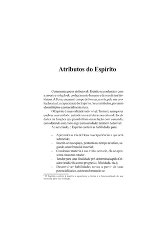 Atributos do Espírito
CertamentequeosatributosdoEspíritoseconfundemcom
aprópriaevoluçãodoconhecimentohumanoedeseusfeitoshis-
tóricos.ATerra,enquantocampodeformas,revela,pelasuaevo-
lução atual, a capacidade do Espírito. Seus atributos, portanto
sãomúltiplosepotencialmentericos.
OEspíritoéumarealidadeindivisível.Tentarei,semquerer
quebraressaunidade,entendersuaestruturaconceituandofacul-
dades ou funções que possibilitam sua relação com o mundo,
considerandoestecomoalgo(umaunidade)tambémdedutível.
Ao ser criado, o Espírito contém as habilidades para:
- Apreender as leis de Deus nas experiências a que será
submetido;
- Inserir-se no espaço, portanto no tempo relativo, se-
gundoumreferencialmaterial;
- Condensar matéria à sua volta; sem ele, ela se apre-
senta em outro estado6
;
- Tenderparaumafinalidadepré-determinadapeloCri-
ador (traduzida como progresso, felicidade, etc.);
- Desenvolver habilidades novas a partir de suas
potencialidades,autotransformando-se.
6
O Espírito confere à matéria a aparência, a forma e a funcionalidade de que
necessita para sua evolução.
 