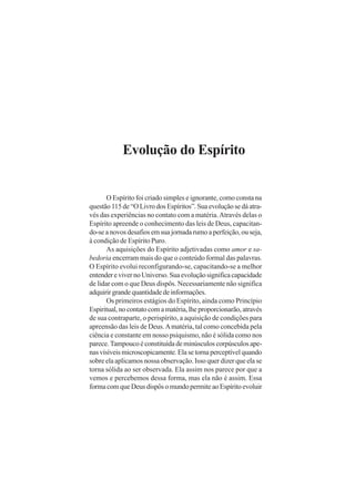 Evolução do Espírito
O Espírito foi criado simples e ignorante, como consta na
questão 115 de “O Livro dos Espíritos”. Sua evolução se dá atra-
vés das experiências no contato com a matéria.Através delas o
Espírito apreende o conhecimento das leis de Deus, capacitan-
do-se a novos desafios em sua jornada rumo a perfeição, ou seja,
à condição de Espírito Puro.
As aquisições do Espírito adjetivadas como amor e sa-
bedoria encerram mais do que o conteúdo formal das palavras.
O Espírito evolui reconfigurando-se, capacitando-se a melhor
entenderevivernoUniverso.Suaevoluçãosignificacapacidade
de lidar com o que Deus dispôs. Necessariamente não significa
adquirirgrandequantidadedeinformações.
Os primeiros estágios do Espírito, ainda como Princípio
Espiritual,nocontatocomamatéria,lheproporcionarão,através
de sua contraparte, o perispírito, a aquisição de condições para
apreensão das leis de Deus.Amatéria, tal como concebida pela
ciência e constante em nosso psiquismo, não é sólida como nos
parece. Tampouco é constituída de minúsculos corpúsculos ape-
nasvisíveismicroscopicamente.Elasetornaperceptívelquando
sobre ela aplicamos nossa observação. Isso quer dizer que ela se
torna sólida ao ser observada. Ela assim nos parece por que a
vemos e percebemos dessa forma, mas ela não é assim. Essa
formacomqueDeusdispôsomundopermiteaoEspíritoevoluir
 