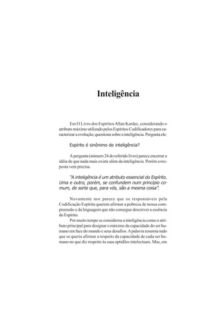 Inteligência
Em O Livro dos EspíritosAllan Kardec, considerando o
atributomáximoutilizadopelosEspíritosCodificadoresparaca-
racterizaraevolução,questionasobreainteligência.Perguntaele:
Espírito é sinônimo de inteligência?
Apergunta(número24doreferidolivro)pareceencerrara
idéia de que nada mais existe além da inteligência. Porém a res-
posta vem precisa.
“A inteligência é um atributo essencial do Espírito.
Uma e outro, porém, se confundem num princípio co-
mum, de sorte que, para vós, são a mesma coisa”.
Novamente nos parece que os responsáveis pela
Codificação Espírita querem afirmar a pobreza de nossa com-
preensão e da linguagem que não consegue descrever a essência
doEspírito.
Por muito tempo se considerou a inteligência como o atri-
buto principal para designar o máximo da capacidade do ser hu-
mano em face do mundo e seus desafios.Apalavra resumia tudo
que se queria afirmar a respeito da capacidade de cada ser hu-
mano no que diz respeito às suas aptidões intelectuais. Mas, em
 