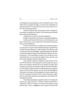66 adenáuer novaes
na inteligência do que perguntas certas e respostas certas. Como
medir através do papel e do lápis, ou mesmo do computador, os
domínios humanos? Certamente que temos que avançar no mo-
delo de educação que temos.
Os testes de QI não são eficazes para medir a inteligência
nemmedemasaptidõesdoEspírito.Elesalcançamparcialmente
apenasduasdasinteligências:
a)lingüísticaouverbal,dodomíniodapalavra;
b)lógico-matemática,docálculoedapercepçãoalgébrica.
Na educação formal infelizmente se cobram apenas essas
duas. O fracasso na escola representa o não domínio de apenas
umaouduasinteligências.
Vivemosnumcenárioemcontínuomovimentodemudan-
ças,queporsuavezprovocamalteraçõespsíquicassignificativas
exigindo atitudes diferentes a cada momento. Percebemos cada
vezmaisquetudoestáinterligado.Aglobalizaçãopromovidapela
revoluçãotecnológicaimplicaeminterferênciasculturaisedecom-
portamentos.Novosparadigmassurgem,novosprodutos,novos
comportamentos, novos modos de relação entre as pessoas, que
provocarãomudançasinterioressignificativas.
As avaliações cognitivas mudaram a cada século. No Sé-
culo XVIII vigorava a Frenologia de Franz Joseph Gall, que se
baseava no tamanho e formato da caixa cerebral; no Século XIX
surgiram as pesquisas das regiões cerebrais de Pierre-Paul Bro-
ca,valorizandooórgãocentralcomodeterminantedocomporta-
mento; no Século XX surgiram os testes de QI, deAlfred Binet,
estreitando a avaliação a certas perguntas e respostas padroniza-
das. Provavelmente no Século XXI o critério será outro, ampli-
ando as capacidades humanas, principalmente valorizando o de-
sempenhoemocional.
Osprincipaisparadigmascognitivosforamenviesadospela
cultura que supervalorizou o domínio lógico-matemático e
linguístico-verbal.O“Conhece-teatimesmo”dosgregos,usado
por Sócrates, coloca o conhecer como o objetivo máximo do
 