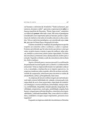 67psicologia do espírito
ser humano; o aforismo deAristóteles “Todos os homens, por
natureza, desejam o saber”, apresenta a supremacia do saber; o
famosomanifestodeDescartes,“Penso,logoexisto”,estabelece
aevidênciadopensarsobretudoomais.Sãoessesosparadigmas
considerados mais importantes pelo ser humano, porém a supre-
macia do intelecto e da razão enviesados está com os dias conta-
dos. Talvez o próximo paradigma a ser considerado seja o sen-
tir, para que no futuro haja a integração de todos.
Estamosassistindoasmudançasdeparadigmasnoquediz
respeito aos conceitos sobre o conhecer, o saber e o pensar.
Estamos percebendo que há uma mente que pensa e uma que
sente, ou pelos menos a mente é capaz de conhecer, saber, pen-
sar, também se emocionar, dentre outras capacidades. O centro
da consciência certamente está se deslocando do cérebro para o
coração. Segundo os hindus a sede da consciência está na altura
do chakra cardíaco.
Agora a fórmula para o sucesso pessoal é a combinação
do pensamento racional agudo com o controle e o conhecimento
emocional. Torna-se imprescindível para isso aprender a educar
a ira, a ansiedade, a melancolia ou os ímpetos agressivos. As
empresas modernas estão exigindo, além de um bom currículo,
sentido de cooperação, entusiasmo para encontrar as saídas de
umproblema,calmae,principalmente,bomsenso.
Asempresasdoterceiromilênioexigemumcurrículopes-
soal onde constem habilidades de: redação, comunicação oral,
capacidade de ouvir, bom negociador, capacidade de estabele-
cer estratégias e exercer influências, honestidade, energia criati-
va,confiabilidade,integridade,intuiçãoapurada,imaginação,fle-
xibilidade,compromisso,motivação,sensibilidade,empatia,bom
humor, coragem para enfrentar desafios, consciência da respon-
sabilidadee,sobretudohumildade.Mas,comoaferirseosindiví-
duos, candidatos a ocupar cargos importantes, possuem esses
requisitos?
Enquanto as empresas ainda não encontraram as fórmulas
 