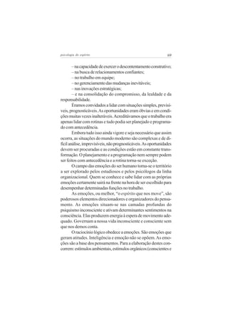 69psicologia do espírito
–nacapacidadedeexercerodescontentamentoconstrutivo;
– na busca de relacionamentos confiantes;
– no trabalho em equipe;
–nogerenciamentodasmudançasinevitáveis;
– nas inovações estratégicas;
– e na consolidação do compromisso, da lealdade e da
responsabilidade.
Éramosconvidadosalidarcomsituaçõessimples,previsí-
veis,prognosticáveis.Asoportunidadeseramóbviaseemcondi-
çõesmuitasvezesinalteráveis.Acreditávamosqueotrabalhoera
apenas lidar com rotinas e tudo podia ser planejado e programa-
do com antecedência.
Emboratudoissoaindavigoreesejanecessárioqueassim
ocorra, as situações do mundo moderno são complexas e de di-
fícilanálise,imprevisíveis,nãoprognosticáveis.Asoportunidades
devem ser procuradas e as condições estão em constante trans-
formação. O planejamento e a programação nem sempre podem
ser feitos com antecedência e a rotina torna-se exceção.
O campo das emoções do ser humano torna-se o território
a ser explorado pelos estudiosos e pelos psicólogos da linha
organizacional. Quem se conhece e sabe lidar com as próprias
emoçõescertamentesairánafrentenahoradeserescolhidopara
desempenhardeterminadasfunçõesnotrabalho.
As emoções, ou melhor, “o espírito que nos move”, são
poderosos elementos direcionadores e organizadores do pensa-
mento. As emoções situam-se nas camadas profundas do
psiquismo inconsciente e ativam determinantes sentimentos na
consciência.Elasproduzemenergiaàesperademovimentoade-
quado. Governam a nossa vida inconsciente e consciente sem
que nos demos conta.
O raciocínio lógico obedece a emoções. São emoções que
geram atitudes. Inteligência e emoção não se opõem.As emo-
ções são a base dos pensamentos. Para a elaboração destes con-
correm:estímulosambientais,estímulosorgânicos(conscientese
 
