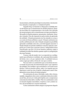 70 adenáuer novaes
inconscientes),estímulospsicológicos(conscienteseinconscien-
tes), intuições e inspirações e a vontade do Espírito.
SegundoJungoserhumanosedirigeparaarealidadeatra-
vésdefunçõesquesetransformamematitudespsíquicas.Quan-
do associadas aos comportamentos e de acordo com a direção
da energia psíquica elas se transformam em tipos psicológicos.
Sãoquatroasfunçõespsíquicas:pensamento,sentimento,sensa-
ção e intuição. Elas são responsáveis pelos modos de apreensão
da realidade.Afunção pensamento nos faz entender as coisas e
os eventos de forma utilitária e causal.Afunção sentimento nos
auxiliaaatribuirjuízosdevalor.Afunçãosensaçãonospossibilita
apreender a realidade como ela é, com forte ligação sensorial.A
funçãointuiçãonospermiteestabelecerconexõesespaciaisetem-
porais aos eventos que se passam conosco. Independente dessa
classificação, que por si só já nos bastaria, podemos captar a
realidade de modos tão distintos quantas sejam as configurações
da psiquê humana.
A nossa visão de mundo, isto é, as expectativas e configu-
rações que atribuímos à realidade, são o principal direcionador
da forma como e do que captamos dela. A realidade torna-se
como a água que adota a forma do vaso que a contém.
Por esse motivo os sentimentos que se encontram em nos-
so mundo inconsciente são determinantes para o que captamos
da realidade. Eles moldam o que assimilamos e enviesam nosso
destino. Cultivar emoções nobres, saber viver aquelas que nos
deprimem e senti-las com o Espírito voltado para o amor é fun-
damentalaonossodesenvolvimentopsíquico.
Os sentimentos de amor, felicidade, medo, ódio, tristeza,
saudade,repugnância,bemcomoosentimentoíntimodaexistên-
ciadeDeus,devemservividospeloEspíritocomocompromisso
conscientederetirardelesomelhor.Nãosóossentimentoscomo
as emoções ligadas à ansiedade, à surpresa, à raiva, dentre ou-
tros, devem também ter o mesmo tratamento.
Certos sentimentos inibem ataques ao psiquismo daquele
 