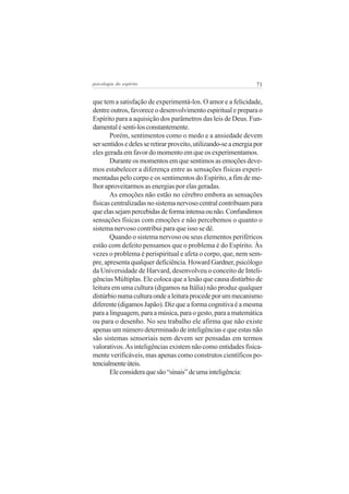 71psicologia do espírito
que tem a satisfação de experimentá-los. O amor e a felicidade,
dentre outros, favorece o desenvolvimento espiritual e prepara o
Espírito para a aquisição dos parâmetros das leis de Deus. Fun-
damentalésenti-losconstantemente.
Porém, sentimentos como o medo e a ansiedade devem
sersentidosedelesseretirarproveito,utilizando-seaenergiapor
eles gerada em favor do momento em que os experimentamos.
Durante os momentos em que sentimos as emoções deve-
mos estabelecer a diferença entre as sensações físicas experi-
mentadas pelo corpo e os sentimentos do Espírito, a fim de me-
lhor aproveitarmos as energias por elas geradas.
As emoções não estão no cérebro embora as sensações
físicas centralizadas no sistema nervoso central contribuam para
queelassejampercebidasdeformaintensaounão.Confundimos
sensações físicas com emoções e não percebemos o quanto o
sistema nervoso contribui para que isso se dê.
Quando o sistema nervoso ou seus elementos periféricos
estão com defeito pensamos que o problema é do Espírito. Às
vezes o problema é perispiritual e afeta o corpo, que, nem sem-
pre, apresenta qualquer deficiência. Howard Gardner, psicólogo
da Universidade de Harvard, desenvolveu o conceito de Inteli-
gências Múltiplas. Ele coloca que a lesão que causa distúrbio de
leitura em uma cultura (digamos na Itália) não produz qualquer
distúrbionumaculturaondealeituraprocedeporummecanismo
diferente (digamos Japão). Diz que a forma cognitiva é a mesma
paraalinguagem,paraamúsica,paraogesto,paraamatemática
ou para o desenho. No seu trabalho ele afirma que não existe
apenas um número determinado de inteligências e que estas não
são sistemas sensoriais nem devem ser pensadas em termos
valorativos.As inteligências existem não como entidades fisica-
mente verificáveis, mas apenas como construtos científicos po-
tencialmenteúteis.
Eleconsideraquesão“sinais”deumainteligência:
 