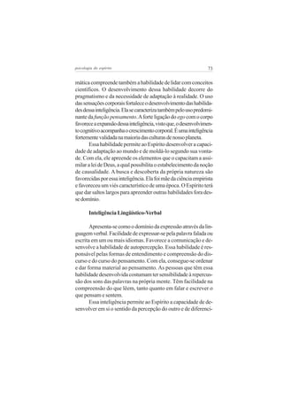 73psicologia do espírito
mática compreende também a habilidade de lidar com conceitos
científicos. O desenvolvimento dessa habilidade decorre do
pragmatismo e da necessidade de adaptação à realidade. O uso
dassensaçõescorporaisfortaleceodesenvolvimentodashabilida-
desdessainteligência.Elasecaracterizatambémpelousopredomi-
nante dafunçãopensamento.Aforteligaçãodo egocomocorpo
favoreceaexpansãodessainteligência,vistoque,odesenvolvimen-
tocognitivoacompanhaocrescimentocorporal.Éumainteligência
fortementevalidadanamaioriadasculturasdenossoplaneta.
Essa habilidade permite ao Espírito desenvolver a capaci-
dade de adaptação ao mundo e de moldá-lo segundo sua vonta-
de. Com ela, ele apreende os elementos que o capacitam a assi-
milaraleideDeus,aqualpossibilitaoestabelecimentodanoção
de causalidade. A busca e descoberta da própria natureza são
favorecidasporessainteligência.Elafoimãedaciênciaempirista
e favoreceu um viés característico de uma época. O Espírito terá
que dar saltos largos para apreender outras habilidades fora des-
sedomínio.
Inteligência Lingüístico-Verbal
Apresenta-secomoodomíniodaexpressãoatravésdalin-
guagemverbal.Facilidadedeexpressar-sepelapalavrafaladaou
escrita em um ou mais idiomas. Favorece a comunicação e de-
senvolve a habilidade de autopercepção. Essa habilidade é res-
ponsável pelas formas de entendimento e compreensão do dis-
curso e do curso do pensamento. Com ela, consegue-se ordenar
e dar forma material ao pensamento. As pessoas que têm essa
habilidade desenvolvida costumam ter sensibilidade à repercus-
são dos sons das palavras na própria mente. Têm facilidade na
compreensão do que lêem, tanto quanto em falar e escrever o
que pensam e sentem.
Essa inteligência permite ao Espírito a capacidade de de-
senvolver em si o sentido da percepção do outro e de diferenci-
 