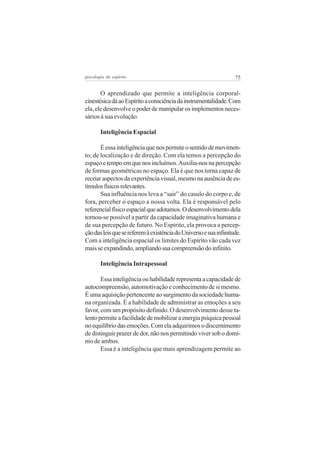 75psicologia do espírito
O aprendizado que permite a inteligência corporal-
cinestésicadáaoEspíritoaconsciênciadainstrumentalidade.Com
ela, ele desenvolve o poder de manipular os implementos neces-
sários à sua evolução.
Inteligência Espacial
Éessainteligênciaquenospermiteosentidodemovimen-
to, de localização e de direção. Com ela temos a percepção do
espaçoetempoemquenosincluímos.Auxilia-nosnapercepção
de formas geométricas no espaço. Ela é que nos torna capaz de
recriar aspectos da experiência visual, mesmo na ausência de es-
tímulosfísicosrelevantes.
Sua influência nos leva a “sair” do casulo do corpo e, de
fora, perceber o espaço a nossa volta. Ela é responsável pelo
referencialfísicoespacialqueadotamos.Odesenvolvimentodela
tornou-se possível a partir da capacidade imaginativa humana e
de sua percepção de futuro. No Espírito, ela provoca a percep-
çãodasleisquesereferemàexistênciadoUniversoesuainfinitude.
Com a inteligência espacial os limites do Espírito vão cada vez
maisseexpandindo,ampliandosuacompreensãodoinfinito.
Inteligência Intrapessoal
Essainteligênciaouhabilidaderepresentaacapacidadede
autocompreensão, automotivação e conhecimento de si mesmo.
É uma aquisição pertencente ao surgimento da sociedade huma-
na organizada. É a habilidade de administrar as emoções a seu
favor, com um propósito definido. O desenvolvimento desse ta-
lentopermiteafacilidadedemobilizaraenergiapsíquicapessoal
noequilíbriodasemoções.Comelaadquirimosodiscernimento
dedistinguirprazerdedor,nãonospermitindoviversobodomí-
nio de ambos.
Essa é a inteligência que mais aprendizagem permite ao
 