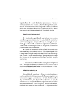 76 adenáuer novaes
Espírito. Com ela é possível adiantar-se no processo evolutivo
espiritualdeformamaisintensa.Ashabilidadesespirituaissuperi-
ores são facultadas em maior escala quando o indivíduo entra na
possedessainteligência.Éautilizaçãodaenergiapsíquicapesso-
al a favor dos processos internos e do crescimento íntimo.
Inteligência Interpessoal
É o domínio da capacidade de se relacionar com o outro,
entender reações e criar empatia. É a capacidade de administrar
convivênciaemgrupos.Compreendetambémainteligêncianatu-
ralista, que é a facilidade de apreender os processos da natureza.
Ahabilidadedessainteligênciaestánoaltograudesociabilidade
ederelacionar-seindistintamente.
OEspírito,naexperiênciadainteligênciainterpessoal,per-
mite-seaprenderaconvivênciacomseusemelhanteeainteriorizar
a grandeza de Deus na obra da criação do próprio ser. Ela permi-
teaoEspíritoousodaenergiapsíquicapessoalnaexteriorização
de si mesmo em favor do externo, isto é, em benefício do meio
que o cerca.
Auniãodessasduashabilidades,ainteligênciaintrapessoal
com a inteligência interpessoal, forma o que se conhece com o
nome de Inteligência Emocional, a qual analisaremos adiante.
Inteligência Intuitiva
Capacidade de questionar e obter respostas inusitadas e
criativas,utilizandoaintuiçãoeaatenção,buscandocaptarnovas
formas de percepção dos problemas e da vida.Aintuição não é
algocontrárioàrazão,masalgoforadeseudomínio.Naintuição
estãoenvolvidososseguintesfatores:capacidadedelidarcomas
emoções e sentimentos, visão holográfica, atenção concentrada,
consciência da distinção entre o si mesmo e o corpo físico, valo-
 