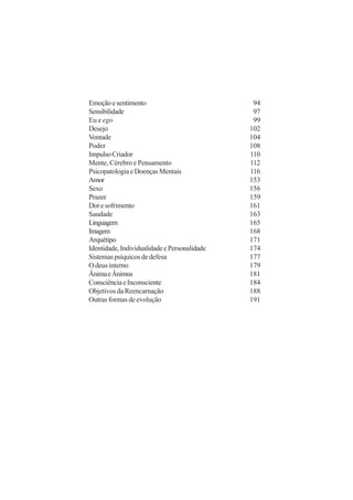 Emoçãoesentimento 94
Sensibilidade 97
Eu e ego 99
Desejo 102
Vontade 104
Poder 108
ImpulsoCriador 110
Mente, Cérebro e Pensamento 112
Psicopatologia e Doenças Mentais 116
Amor 153
Sexo 156
Prazer 159
Doresofrimento 161
Saudade 163
Linguagem 165
Imagem 168
Arquétipo 171
Identidade,IndividualidadeePersonalidade 174
Sistemas psíquicos de defesa 177
O deus interno 179
ÂnimaeÂnimus 181
ConsciênciaeInconsciente 184
Objetivos da Reencarnação 188
Outras formas de evolução 191
 
