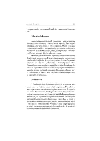 81psicologia do espírito
oprópriomérito,comemorandoosfeitosevalorizandosuaatua-
ção.
Educação do Impulso
A essência do autocontrole emocional é a capacidade de
educar ou adiar o impulso a serviço de um objetivo. É ter a capa-
cidade de adiar gratificações e recompensas. Quem consegue
torna-se mais sociável, mais opinativo e capaz de enfrentar as
frustrações da vida. Os outros, isto é, os impulsivos, têm mais
tendência à teimosia, à indecisão e ao estresse.
Quando quiser educar os impulsos deve lembrar-se dos
objetivos de longo prazo. É a receita para adiar recompensas
imediatas indesejáveis. Sempre que possível deve-se fugir da ri-
gidez do certo e do errado, libertando-se do recalque e da culpa.
Esta dualidade que nos obriga a escolhas nos tem levado a pola-
rizações, seguindo os ditames coletivos e que geralmente vão de
encontro à nossa realização essencial. Elas, as escolhas do ‘cer-
to’, eliminando o ‘errado’, nos afastam do verdadeiro processo
de aquisição da felicidade.
Sociabilidade
É fundamental estabelecer relações com as pessoas, bus-
cando uma convivência saudável e transparente. Nas relações
com as pessoas transmitimos e captamos o estado de espírito
dosoutrosdeformasutil.Tendograndenúmerodecontatospes-
soais,construímosumarededecontatossólida.Paraampliarmos
nossas relações é preciso que aprendamos a ouvir com empatia,
legitimando os sentimentos das pessoas. Na medida do possível
ajudando-as a encontrar as palavras para identificar e verbalizar
a emoção que estão sentindo. Num nível mais amplo é preciso
envolver-nos em projetos sociais, formando redes de ajuda co-
munitáriasemfinalidadelucrativafinanceira.
 