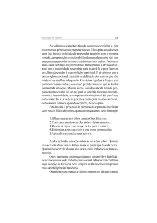 85psicologia do espírito
A violência é característica da sociedade enferma e, por
esse motivo, precisamos preparar nossos filhos para essa doença
sem lhes incutir o desejo de responder também com a mesma
moeda.Apreparação emocional é fundamental para que não nos
armemos nem nos tornemos estranhos uns aos outros. Por outro
lado, cada vez mais os jovens estão antecipando a atividade se-
xual sem a maturidade necessária para exercê-la e para fazer as
escolhas adequadas à sua evolução espiritual. É aí também que a
preparaçãoemocionalcontribuinadefiniçãodosvaloresquevão
nortear as escolhas adequadas. Os vícios ligados a drogas, em
particular à maconha e ao álcool, proliferam sem que se tenha
controle da situação. Muitas vezes, isso decorre da falta de pre-
paração emocional no lar, no qual se deveria buscar o entendi-
mento, a fraternidade, a compreensão emocional. Há conflitos
naturais no lar e, via de regra, eles começam na adolescência,
debaixo dos olhares, quando ocorrem, de seus pais.
Para iniciar o processo de preparação e para melhor lidar
comnossosfilhosdevemos,quandocomcadaumdelesinteragir:
1. Olhar sempre nos olhos quando lhes falarmos;
2. Conversar muito com eles sobre vários assuntos;
3. Reservar espaço no tempo deles para a música;
4. Estimular a pessoa criativa que mora dentro deles;
5.Aplaudir e estimular seus acertos.
A educação das emoções não exclui a disciplina. Quanto
mais envolvidos com os filhos, mais se participa da vida deles.
Quantomaisenvolvidosnavidadeles,maisinfluênciasetemso-
bre eles.
Outro ambiente onde necessitamos desenvolver habilida-
desemocionaiséodotrabalhoprofissional.Aliocorremconflitos
cuja solução se tornaria bem simples se tivéssemos um pouco
maisdeInteligênciaEmocional.
Quandonossascrençasevaloresentramemchoquecomos
 