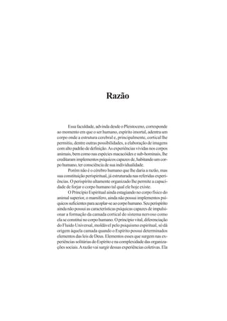 Razão
Essafaculdade,advindadesdeoPleistoceno,corresponde
ao momento em que o ser humano, espírito imortal, adentra um
corpo onde a estrutura cerebral e, principalmente, cortical lhe
permitiu, dentre outras possibilidades, a elaboração de imagens
comaltopadrãodedefinição.Asexperiênciasvividasnoscorpos
animais,bemcomonasespéciesmacacóidesesub-hominais,lhe
creditaramimplementospsíquicoscapazesde,habitandoumcor-
pohumano,terconsciênciadesuaindividualidade.
Porém não é o cérebro humano que lhe daria a razão, mas
suaconstituiçãoperispiritual,jáestruturadanasreferidasexperi-
ências. O perispírito altamente organizado lhe permite a capaci-
dade de forjar o corpo humano tal qual ele hoje existe.
O Princípio Espiritual ainda estagiando no corpo físico do
animal superior, o mamífero, ainda não possui implementos psí-
quicossuficientesparaacoplar-seaocorpohumano.Seuperispírito
ainda não possui as características psíquicas capazes de impulsi-
onar a formação da camada cortical do sistema nervoso como
elaseconstituinocorpohumano.Oprincípiovital,diferenciação
do Fluido Universal, moldável pelo psiquismo espiritual, só dá
origem àquela camada quando o Espírito possui determinados
elementos das leis de Deus. Elementos esses que surgem nas ex-
periênciassolitáriasdoEspíritoenacomplexidadedasorganiza-
çõessociais.Arazãovaisurgirdessasexperiênciascoletivas.Ela
 