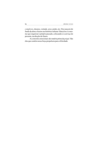 96 adenáuer novaes
complexos, desejos, vontade, sexo, poder, etc. Eles nascem do
fundodaalmaetrazemseuhistóricomilenar.Educá-loséomes-
mo que organizar o próprio passado, colocando-o a serviço do
presente, na direção do futuro.
Asconexõesemocionaissãomatériaprimadapsiquê.São
elas que contêm nossa força propulsora para a felicidade.
 