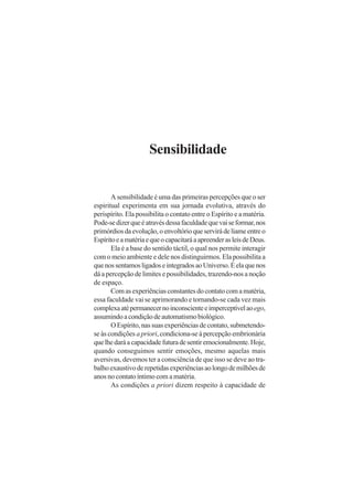 Sensibilidade
A sensibilidade é uma das primeiras percepções que o ser
espiritual experimenta em sua jornada evolutiva, através do
perispírito. Ela possibilita o contato entre o Espírito e a matéria.
Pode-sedizerqueéatravésdessafaculdadequevaiseformar,nos
primórdiosdaevolução,oenvoltórioqueservirádeliameentreo
EspíritoeamatériaequeocapacitaráaapreenderasleisdeDeus.
Ela é a base do sentido táctil, o qual nos permite interagir
com o meio ambiente e dele nos distinguirmos. Ela possibilita a
quenossentamosligadoseintegradosaoUniverso.Éelaquenos
dá a percepção de limites e possibilidades, trazendo-nos a noção
de espaço.
Comasexperiênciasconstantesdocontatocomamatéria,
essa faculdade vai se aprimorando e tornando-se cada vez mais
complexaatépermanecernoinconscienteeimperceptívelaoego,
assumindoacondiçãodeautomatismobiológico.
OEspírito,nassuasexperiênciasdecontato,submetendo-
se às condições a priori, condiciona-se à percepção embrionária
quelhedaráacapacidadefuturadesentiremocionalmente.Hoje,
quando conseguimos sentir emoções, mesmo aquelas mais
aversivas, devemos ter a consciência de que isso se deve ao tra-
balhoexaustivoderepetidasexperiênciasaolongodemilhõesde
anos no contato íntimo com a matéria.
As condições a priori dizem respeito à capacidade de
 
