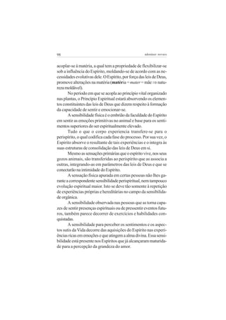 98 adenáuer novaes
acoplar-se à matéria, a qual tem a propriedade de flexibilizar-se
sob a influência do Espírito, moldando-se de acordo com as ne-
cessidadesevolutivasdele.OEspírito,porforçadasleisdeDeus,
promove alterações na matéria (matéria =mater= mãe⇒ natu-
rezamoldável).
Noperíodoemqueseacoplaaoprincípiovitalorganizado
nas plantas, o Princípio Espiritual estará absorvendo os elemen-
tos constituintes das leis de Deus que dizem respeito à formação
da capacidade de sentir e emocionar-se.
AsensibilidadefísicaéoembriãodafaculdadedoEspírito
em sentir as emoções primitivas no animal e base para os senti-
mentossuperioresdoserespiritualmenteelevado.
Tudo o que o corpo experiencia transfere-se para o
perispírito, o qual codifica cada fase do processo. Por sua vez, o
Espírito absorve o resultante de tais experiências e o integra às
suas estruturas de consolidação das leis de Deus em si.
Mesmoassensaçõesprimáriasqueoespíritovive,nosseus
gozos animais, são transferidas ao perispírito que as associa a
outras, integrando-as em parâmetros das leis de Deus e que se
conectarãonaintimidadedoEspírito.
A sensação física apurada em certas pessoas não lhes ga-
ranteacorrespondentesensibilidadeperispiritual,nemtampouco
evolução espiritual maior. Isto se deve tão somente à repetição
de experiências próprias e hereditárias no campo da sensibilida-
de orgânica.
A sensibilidade observada nas pessoas que as torna capa-
zes de sentir presenças espirituais ou de pressentir eventos futu-
ros, também parece decorrer de exercícios e habilidades con-
quistadas.
A sensibilidade para perceber os sentimentos e os aspec-
tos sutis da Vida decorre das aquisições do Espírito nas experi-
ênciasricasememoçõesequeatingemaalmadivina.Essasensi-
bilidade está presente nos Espíritos que já alcançaram maturida-
de para a percepção da grandeza do amor.
 