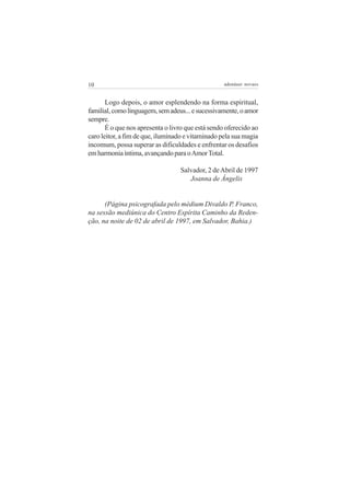 10 adenáuer novaes
Logo depois, o amor esplendendo na forma espiritual,
familial,comolinguagem,semadeus...esucessivamente,oamor
sempre.
É o que nos apresenta o livro que está sendo oferecido ao
caro leitor, a fim de que, iluminado e vitaminado pela sua magia
incomum, possa superar as dificuldades e enfrentar os desafios
emharmoniaíntima,avançandoparaoAmorTotal.
Salvador, 2 deAbril de 1997
Joanna de Ângelis
(Página psicografada pelo médium Divaldo P. Franco,
na sessão mediúnica do Centro Espírita Caminho da Reden-
ção, na noite de 02 de abril de 1997, em Salvador, Bahia.)
 