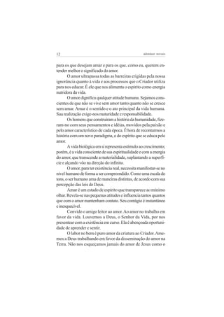 12 adenáuer novaes
para os que desejam amar e para os que, como eu, querem en-
tendermelhorosignificadodoamor.
O amor ultrapassa todas as barreiras erigidas pela nossa
ignorância quanto à vida e aos processos que o Criador utiliza
para nos educar. É ele que nos alimenta o espírito como energia
nutridoradavida.
Oamordignificaqualqueratitudehumana.Sejamoscons-
cientes de que não se vive sem amor tanto quanto não se cresce
sem amar.Amar é o sentido e o ato principal da vida humana.
Suarealizaçãoexige-nosmaturidadeeresponsabilidade.
Oshomensqueconstruíramahistóriadahumanidade,fize-
ram-no com seus pensamentos e idéias, movidos pela paixão e
pelo amor característico de cada época. É hora de recontarmos a
históriacomumnovoparadigma,odoespíritoqueseeducapelo
amor.
Avidabiológicaemsirepresentaestímuloaocrescimento;
porém,éavidaconscientedesuaespiritualidadeecomaenergia
do amor, que transcende a materialidade, suplantando a superfí-
cie e alçando vôo na direção do infinito.
Oamor,paraterexistênciareal,necessitamanifestar-seno
nívelhumanodeformaasercompreendido.Comoumaescalade
tons,oserhumanoamademaneirasdistintas,deacordocomsua
percepção das leis de Deus.
Amar é um estado de espírito que transparece ao mínimo
olhar.Revela-senaspequenasatitudeseinfluenciatantosquantos
quecomoamormantenhamcontato.Seucontágioéinstantâneo
einesquecível.
Convido o amigo leitor ao amor.Ao amor no trabalho em
favor da vida. Louvemos a Deus, o Senhor da Vida, por nos
presentearcomaexistênciaemcurso.Elaéabençoadaoportuni-
dade de aprender e sentir.
O labor no bem é puro amor da criatura ao Criador.Ame-
mos a Deus trabalhando em favor da disseminação do amor na
Terra. Não nos esqueçamos jamais do amor de Jesus como o
 