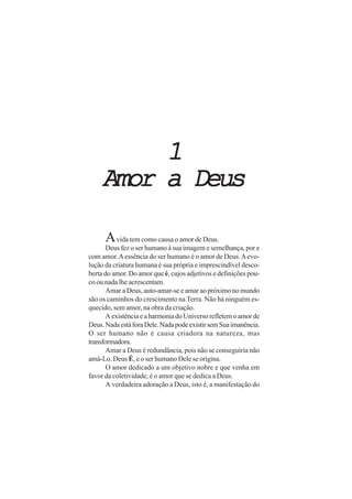 11111
Amor a DeusAmor a DeusAmor a DeusAmor a DeusAmor a Deus
Avida tem como causa o amor de Deus.
Deus fez o ser humano à sua imagem e semelhança, por e
com amor.Aessência do ser humano é o amor de Deus.Aevo-
lução da criatura humana é sua própria e imprescindível desco-
berta do amor. Do amor que é, cujos adjetivos e definições pou-
co ou nada lhe acrescentam.
Amar a Deus, auto-amar-se e amar ao próximo no mundo
são os caminhos do crescimento na Terra. Não há ninguém es-
quecido, sem amor, na obra da criação.
AexistênciaeaharmoniadoUniversorefletemoamorde
Deus.NadaestáforaDele.NadapodeexistirsemSuaimanência.
O ser humano não é causa criadora na natureza, mas
transformadora.
Amar a Deus é redundância, pois não se conseguiria não
amá-Lo. Deus É, e o ser humano Dele se origina.
O amor dedicado a um objetivo nobre e que venha em
favor da coletividade, é o amor que se dedica a Deus.
A verdadeira adoração a Deus, isto é, a manifestação do
 