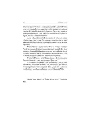 16 adenáuer novaes
objetivos e construir sua vida naquele sentido. Amar a Deus é
viver em sociedade, sem necessitar isolar-se da participação na
construção e aperfeiçoamento de Sua obra. É conviver com seus
pares participando da Vida, sem dela ausentar-se, sob pretexto
algum. Viver a Vida é amar a Deus.
Amar a Deus é amar toda expressão da natureza, toda a
criação, tudo o que existe. Em todas as coisas, mesmo as mais
abomináveis,hásempreumaexpressãodivinainacessívelaoolhar
superficial.
O amor é a viva expressão de Deus no coração humano.
As várias nuances do amor representam a diversidade dos tipos
humanos.Suavariabilidadeestánamesmaproporçãodassingu-
laridadeshumanas.Nãoháumamorigualaooutro.Oamorexis-
te em função de Deus e Ele nos fez criaturas singulares.
O amor a Deus é o amor da esperança e da confiança na
Sua manifestação e presença em toda a Natureza.
A oração, revestida na fé e na confiança em Deus, consti-
tui-se numa das formas de amá-Lo. É através dela que renova-
mosasesperançaseaconfiançaemDeus.Quemtemohábitode
orar fortalece seus laços de ligação com o Criador da Vida.
*
Jesus, por amor a Deus, tornou-se Um com
Ele.
 