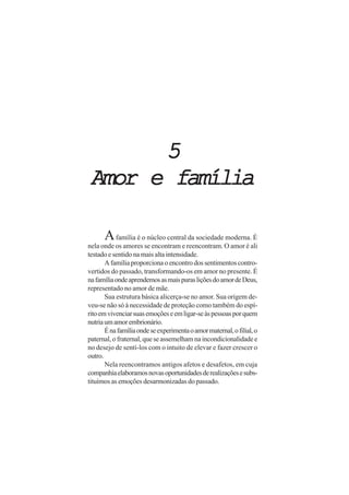 55555
Amor e famíliaAmor e famíliaAmor e famíliaAmor e famíliaAmor e família
Afamília é o núcleo central da sociedade moderna. É
nela onde os amores se encontram e reencontram. O amor é ali
testado e sentido na mais alta intensidade.
A família proporciona o encontro dos sentimentos contro-
vertidos do passado, transformando-os em amor no presente. É
nafamíliaondeaprendemosasmaispurasliçõesdoamordeDeus,
representado no amor de mãe.
Sua estrutura básica alicerça-se no amor. Sua origem de-
veu-se não só à necessidade de proteção como também do espí-
ritoemvivenciarsuasemoçõeseemligar-seàspessoasporquem
nutriaumamorembrionário.
Énafamíliaondeseexperimentaoamormaternal,ofilial,o
paternal, o fraternal, que se assemelham na incondicionalidade e
no desejo de sentí-los com o intuito de elevar e fazer crescer o
outro.
Nela reencontramos antigos afetos e desafetos, em cuja
companhiaelaboramosnovasoportunidadesderealizaçõesesubs-
tituímos as emoções desarmonizadas do passado.
 