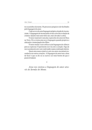 31Amor Sempre
tos escaninhos da mente. Os processos psíquicos são facilitados
pelalinguagemdoamor.
Cadaserrevelaumalinguagemprópriaoriundadoincons-
ciente.Alinguagemdoinconscienterevelaoníveldeevoluçãoda
criatura. Quanto mais amor dele sair, mais elevada é a alma.
O amor maternal é uma das expressões do amor de Deus
na Terra. Ele se torna uma nova linguagem quando propicia a
educação e emancipação dos filhos.
O amor muitas vezes utiliza-se da linguagem do silêncio
para se expressar. Experimente ouvi-la com o coração.Algo de
novoacontecerácomvocê,motivando-oparaarealizaçãointerior.
Quem ama nunca estará só, pois seu amor encontrará res-
sonância em outros corações. A linguagem do amor tem o dom
de fazer o que se diz ou se escreve ser mais bonito do que é
possíveltraduzir.
*
Jesus nos ensinou a linguagem do amor atra-
vés do Sermão do Monte.
 
