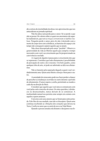 33Amor Sempre
dá a certeza da imortalidade da alma e nos aproxima dos que nos
antecederamnajornadaespiritual.
Não há adeus nem perda para o amor. Só se perde o que
nãosepossui.Osvaloressobreosquaisnosancoramossãoaque-
les inalienáveis, que nem as traças corroem nem os ladrões rou-
bam. Ninguém perde o amor, pois ele não é destruído com a
morte do corpo nem com a distância, as barreiras do espaço e do
tempo não conseguem separar aqueles que se amam.
Não chore desesperado pelo amor “perdido”. Observe a
generosidade da vida ao libertar aquele que cumpriu o tempo
necessário com você e ao crescimento que foi proporcionado na
convivênciaaseulado.
A viagem de alguém é pausa para o crescimento dos que
se separaram. Considere que todo afastamento é possibilidade
de percepção do outro e de si mesmo. Um belo quadro, como
qualquer obra de arte, só pode ser admirado se dele nos afastar-
mos.
Não se lamente pela separação daquele a quem você ver-
dadeiramente ama. Quem ama liberta e deseja o bem para o ou-
tro.
A ansiedade do reencontro pode nos fazer perder a chance
de perceber as mudanças ocorridas no outro durante o período
de afastamento. O amor espera e confia, permitindo-se mudar a
cada dia na direção do Bem.
Considere que aqueles que você ama se comunicam com
você pelas sutis conexões do amor. Os entes queridos, à distân-
cia ou desencarnados, nunca deixam de se comunicar. A
mediunidade natural nos permite estar sempre em contato com
aqueles a quem amamos.
Converse com seus amores que se foram para outra jorna-
da. Fale-lhes de sua saudade, mas não se desespere. Quem ama
continua recebendo as vibrações dos corações que deixou na
Terra. Confie no amor que os unirá de novo na Vida Maior.
Quando a pessoa amada está distante e desejamos sua fe-
 