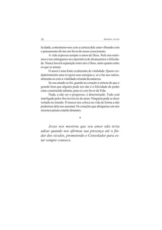 34 adenáuer novaes
licidade, contentemo-nos com a certeza dele estar vibrando com
o pensamento divino em favor do nosso crescimento.
A vida expressa sempre o amor de Deus. Nele nos nutri-
mos e nos entregamos na expectativa de alcançarmos a felicida-
de. Nunca haverá separação entre nós e Deus, tanto quanto entre
os que se amam.
O amor é uma fonte exuberante de vitalidade. Quem ver-
dadeiramente ama revigora suas energias e, se o faz aos outros,
alimenta-oscomavitalidadeoriundadanatureza.
Se seu amado se foi, guarda no coração a certeza de que o
grande bem que alguém pode nos dar é a felicidade de poder
estar construindo adiante, para si e em favor da Vida.
Nada, a não ser o progresso, é determinado. Tudo está
interligado pelos fios invisíveis do amor. Ninguém pode se dizer
isolado no mundo. O nascer nos coloca na vida de forma a não
podermos dela nos ausentar. Os corações que abrigamos em nós
mesmosjamaisestarãodistantes.
*
Jesus nos mostrou que seu amor não teria
adeus quando nos afirmou sua presença até o fin-
dar dos séculos, prometendo o Consolador para es-
tar sempre conosco.
 