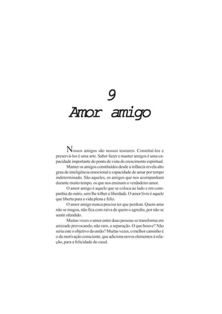 99999
Amor amigoAmor amigoAmor amigoAmor amigoAmor amigo
Nossos amigos são nossos tesouros. Constituí-los e
preservá-los é uma arte. Saber fazer e manter amigos é uma ca-
pacidadeimportantedopontodevistadocrescimentoespiritual.
Manterosamigosconstituídosdesdeainfânciarevelaalto
grau de inteligência emocional e capacidade de amar por tempo
indeterminado. São aqueles, os amigos que nos acompanham
durante muito tempo, os que nos ensinam o verdadeiro amor.
O amor amigo é aquele que se coloca ao lado e em com-
panhiadooutro,semlhetolheraliberdade.Oamorlivreéaquele
que liberta para a vida plena e feliz.
O amor amigo nunca precisa ter que perdoar. Quem ama
não se magoa, não fica com raiva de quem o agrediu, por não se
sentirofendido.
Muitas vezes o amor entre duas pessoas se transforma em
amizade provocando, não raro, a separação. O que houve? Não
seriaesteoobjetivodaunião?Muitasvezes,omelhorcaminhoé
odamotivaçãoconsciente,queadicionanovoselementosàrela-
ção, para a felicidade do casal.
 